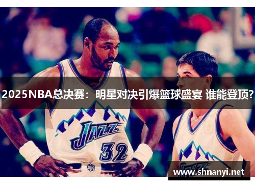 2025NBA总决赛：明星对决引爆篮球盛宴 谁能登顶？
