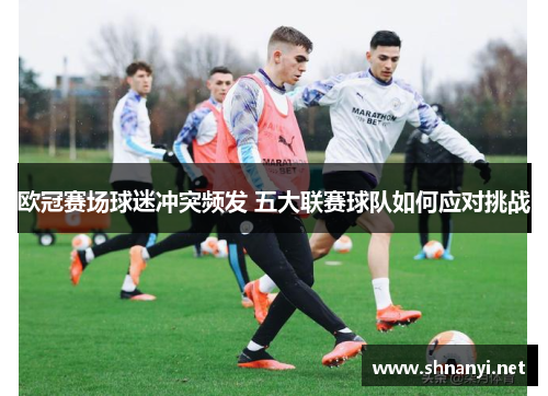 欧冠赛场球迷冲突频发 五大联赛球队如何应对挑战