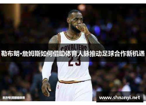 勒布朗·詹姆斯如何借助体育人脉推动足球合作新机遇