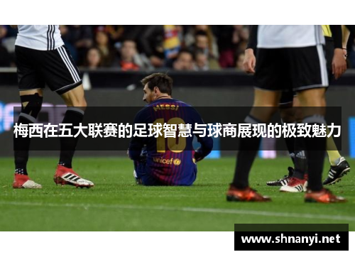 梅西在五大联赛的足球智慧与球商展现的极致魅力